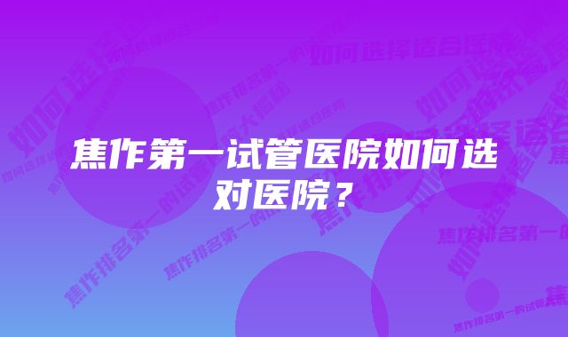 焦作第一试管医院如何选对医院？