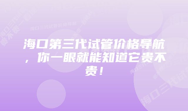 海口第三代试管价格导航，你一眼就能知道它贵不贵！