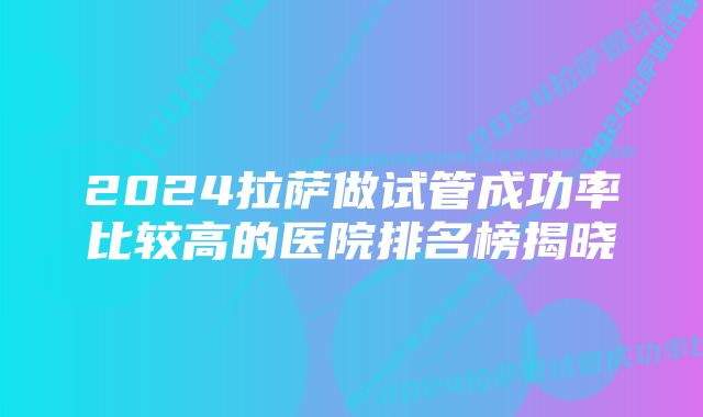 2024拉萨做试管成功率比较高的医院排名榜揭晓