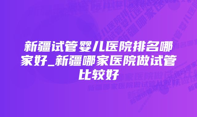 新疆试管婴儿医院排名哪家好_新疆哪家医院做试管比较好