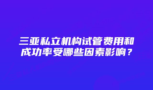 三亚私立机构试管费用和成功率受哪些因素影响？