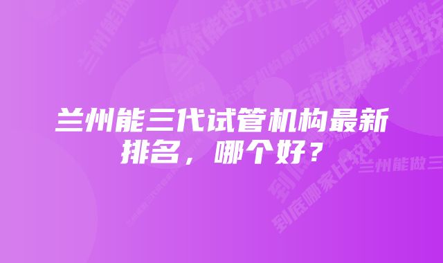 兰州能三代试管机构最新排名，哪个好？