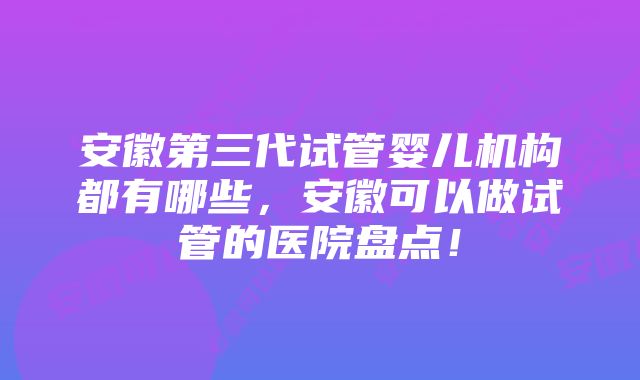 安徽第三代试管婴儿机构都有哪些，安徽可以做试管的医院盘点！