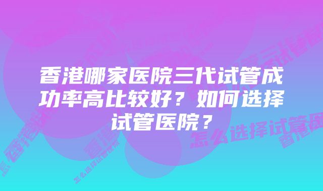 香港哪家医院三代试管成功率高比较好？如何选择试管医院？