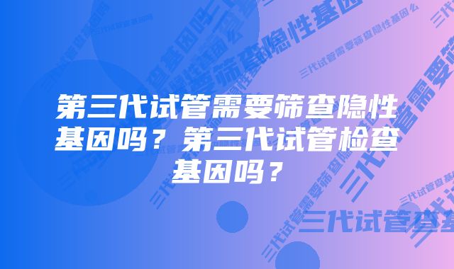 第三代试管需要筛查隐性基因吗？第三代试管检查基因吗？