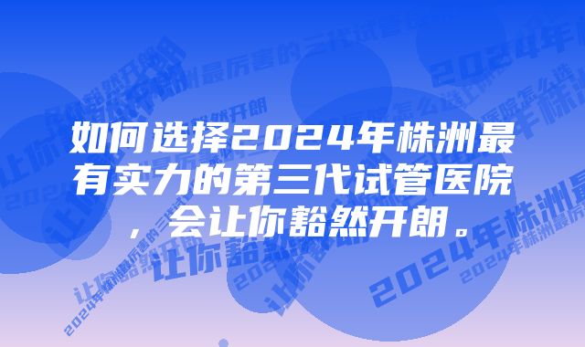 如何选择2024年株洲最有实力的第三代试管医院，会让你豁然开朗。