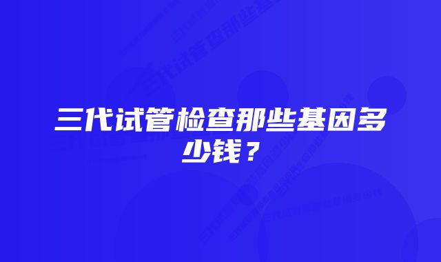 三代试管检查那些基因多少钱？