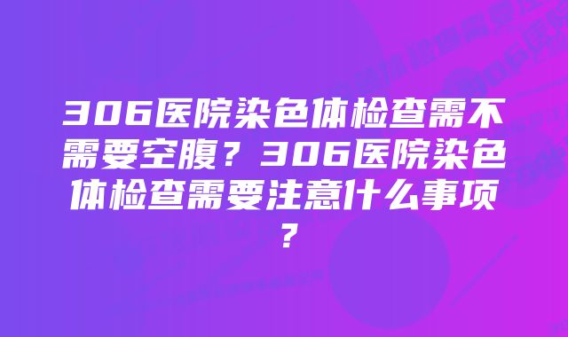 306医院染色体检查需不需要空腹？306医院染色体检查需要注意什么事项？