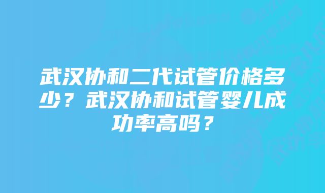 武汉协和二代试管价格多少？武汉协和试管婴儿成功率高吗？