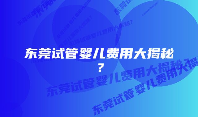 东莞试管婴儿费用大揭秘？