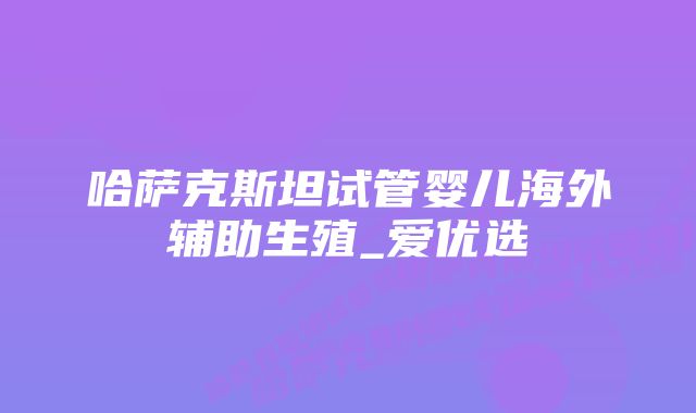 哈萨克斯坦试管婴儿海外辅助生殖_爱优选