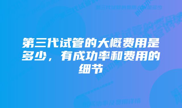 第三代试管的大概费用是多少，有成功率和费用的细节