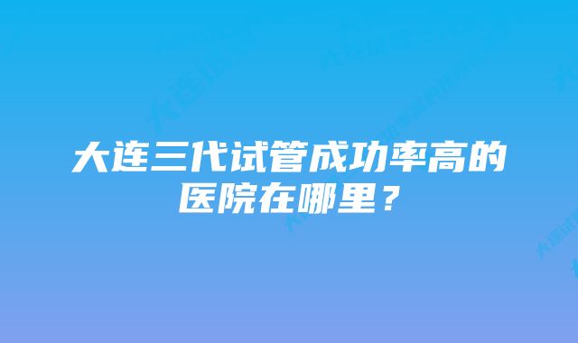 大连三代试管成功率高的医院在哪里？