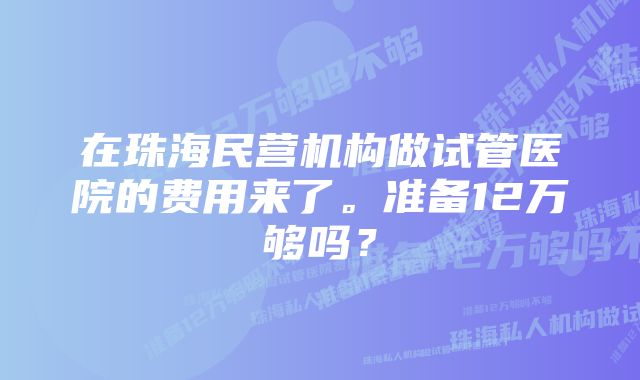 在珠海民营机构做试管医院的费用来了。准备12万够吗？