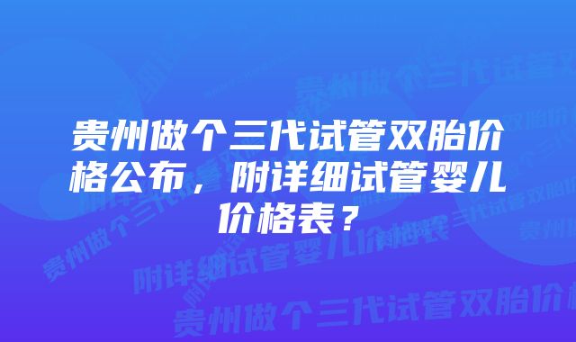 贵州做个三代试管双胎价格公布，附详细试管婴儿价格表？