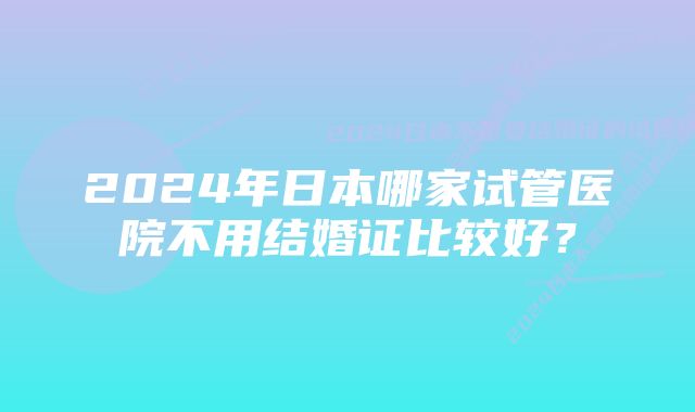 2024年日本哪家试管医院不用结婚证比较好？