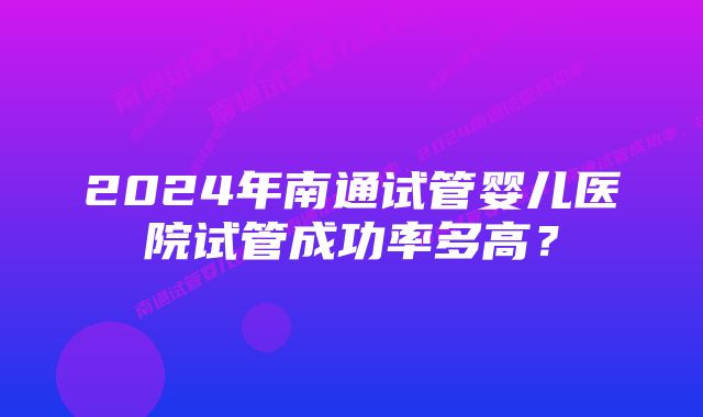 2024年南通试管婴儿医院试管成功率多高？