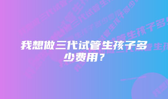 我想做三代试管生孩子多少费用？