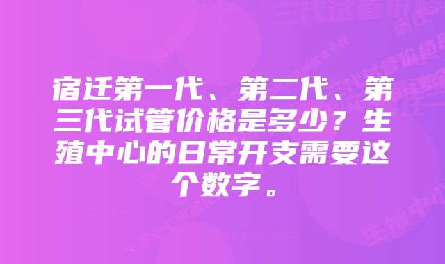 宿迁第一代、第二代、第三代试管价格是多少？生殖中心的日常开支需要这个数字。