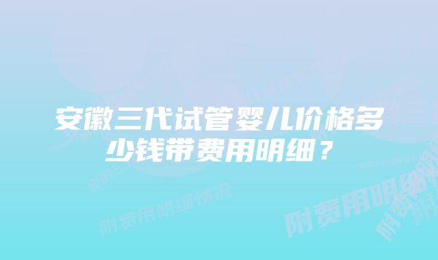 安徽三代试管婴儿价格多少钱带费用明细？