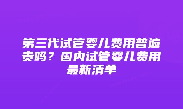 第三代试管婴儿费用普遍贵吗？国内试管婴儿费用最新清单