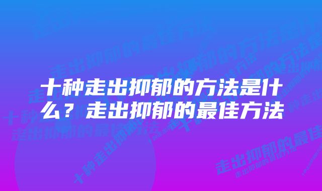 十种走出抑郁的方法是什么？走出抑郁的最佳方法