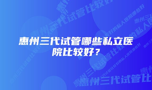 惠州三代试管哪些私立医院比较好？