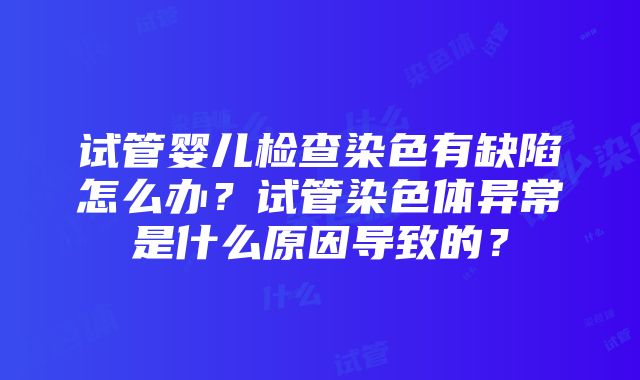 试管婴儿检查染色有缺陷怎么办？试管染色体异常是什么原因导致的？