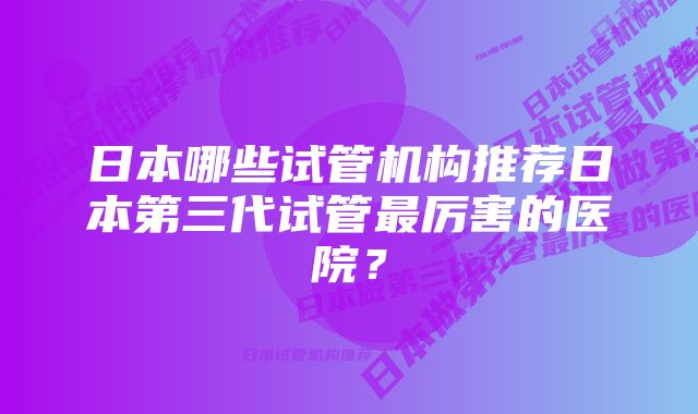 日本哪些试管机构推荐日本第三代试管最厉害的医院？