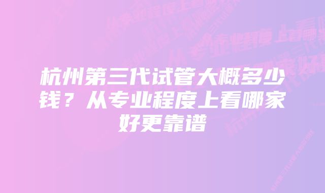 杭州第三代试管大概多少钱？从专业程度上看哪家好更靠谱