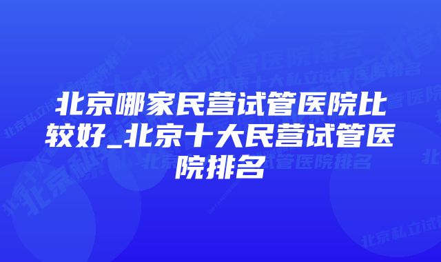 北京哪家民营试管医院比较好_北京十大民营试管医院排名