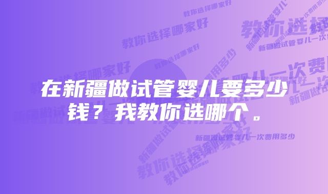 在新疆做试管婴儿要多少钱？我教你选哪个。