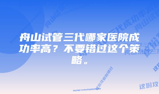 舟山试管三代哪家医院成功率高？不要错过这个策略。