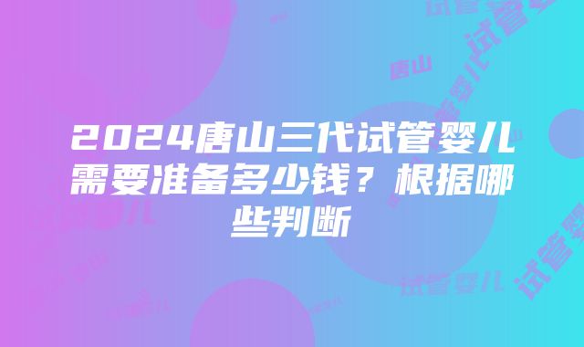 2024唐山三代试管婴儿需要准备多少钱？根据哪些判断