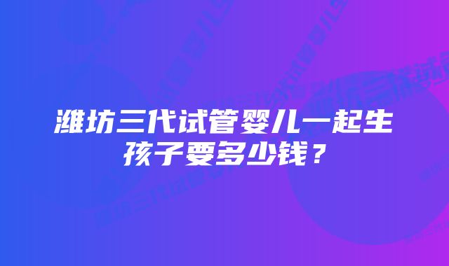 潍坊三代试管婴儿一起生孩子要多少钱？