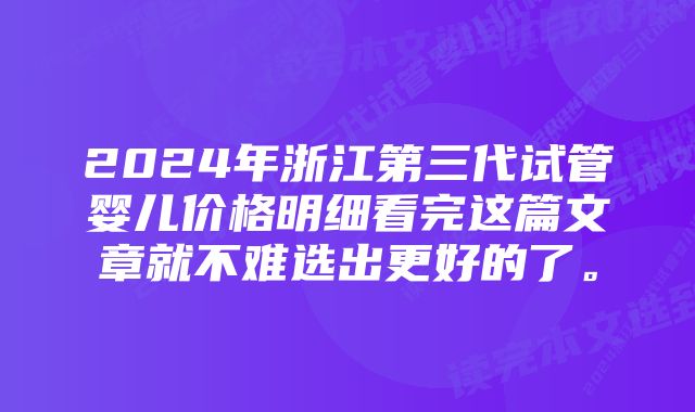 2024年浙江第三代试管婴儿价格明细看完这篇文章就不难选出更好的了。