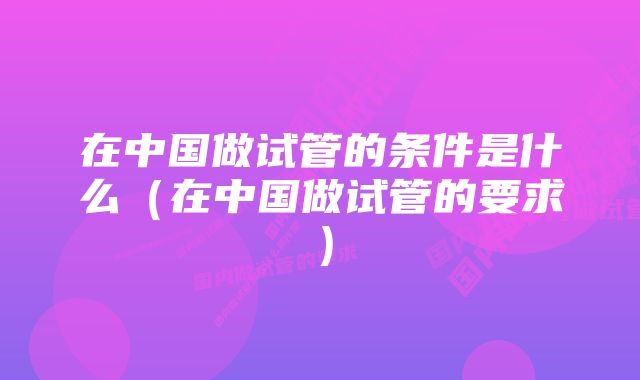 在中国做试管的条件是什么（在中国做试管的要求）