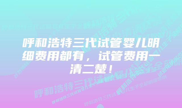 呼和浩特三代试管婴儿明细费用都有，试管费用一清二楚！