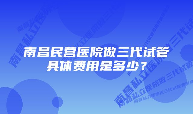 南昌民营医院做三代试管具体费用是多少？