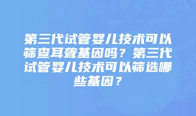 第三代试管婴儿技术可以筛查耳聋基因吗？第三代试管婴儿技术可以筛选哪些基因？