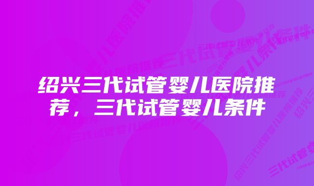 绍兴三代试管婴儿医院推荐，三代试管婴儿条件