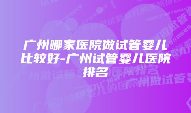 广州哪家医院做试管婴儿比较好-广州试管婴儿医院排名