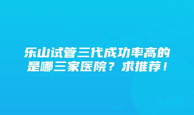 乐山试管三代成功率高的是哪三家医院？求推荐！