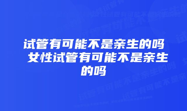 试管有可能不是亲生的吗 女性试管有可能不是亲生的吗