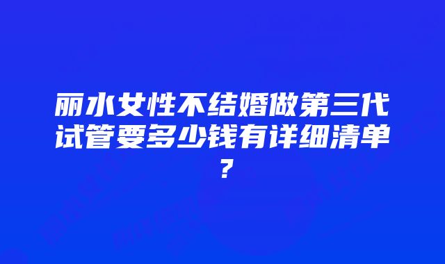 丽水女性不结婚做第三代试管要多少钱有详细清单？