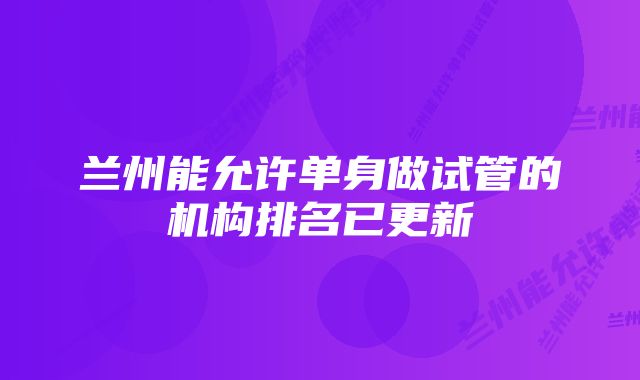 兰州能允许单身做试管的机构排名已更新