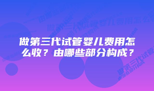 做第三代试管婴儿费用怎么收？由哪些部分构成？