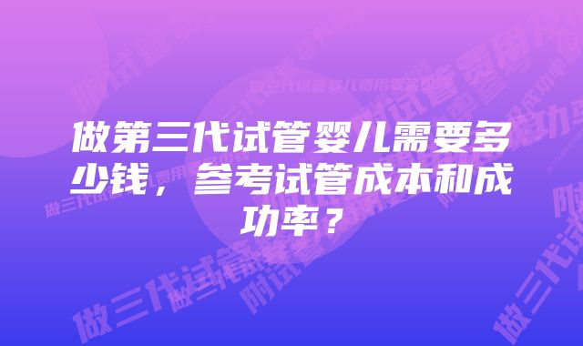 做第三代试管婴儿需要多少钱，参考试管成本和成功率？