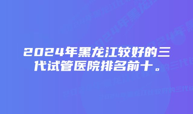 2024年黑龙江较好的三代试管医院排名前十。