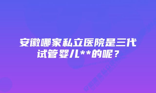 安徽哪家私立医院是三代试管婴儿**的呢？